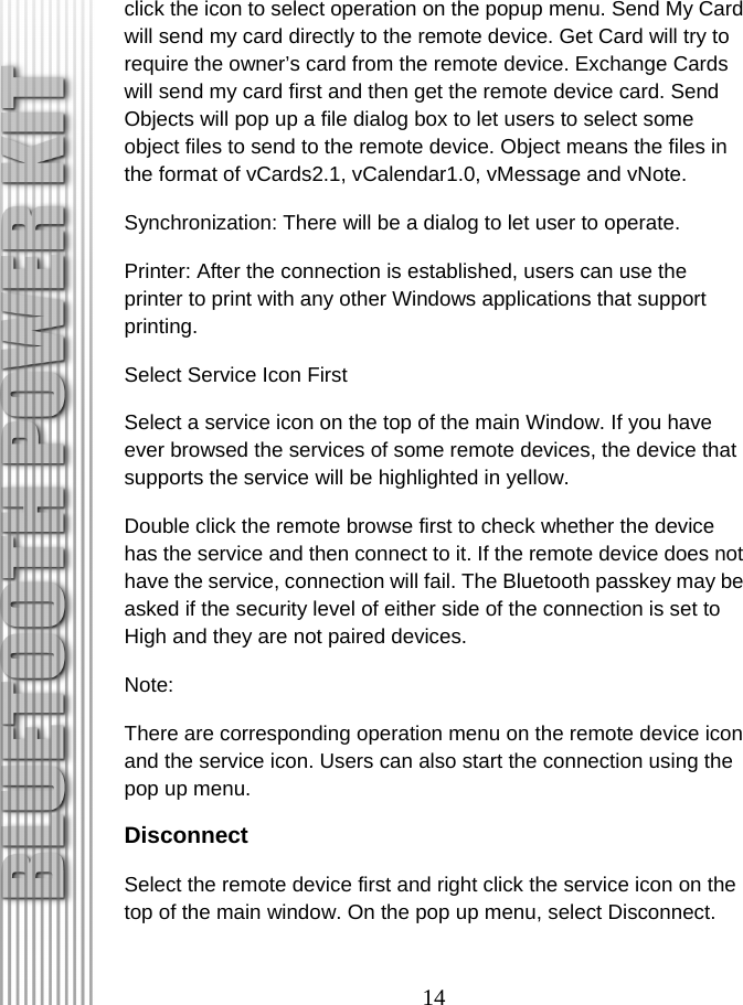 14 click the icon to select operation on the popup menu. Send My Card will send my card directly to the remote device. Get Card will try to require the owner’s card from the remote device. Exchange Cards will send my card first and then get the remote device card. Send Objects will pop up a file dialog box to let users to select some object files to send to the remote device. Object means the files in the format of vCards2.1, vCalendar1.0, vMessage and vNote. Synchronization: There will be a dialog to let user to operate. Printer: After the connection is established, users can use the printer to print with any other Windows applications that support printing. Select Service Icon First Select a service icon on the top of the main Window. If you have ever browsed the services of some remote devices, the device that supports the service will be highlighted in yellow. Double click the remote browse first to check whether the device has the service and then connect to it. If the remote device does not have the service, connection will fail. The Bluetooth passkey may be asked if the security level of either side of the connection is set to High and they are not paired devices. Note:  There are corresponding operation menu on the remote device icon and the service icon. Users can also start the connection using the pop up menu. Disconnect Select the remote device first and right click the service icon on the top of the main window. On the pop up menu, select Disconnect. 