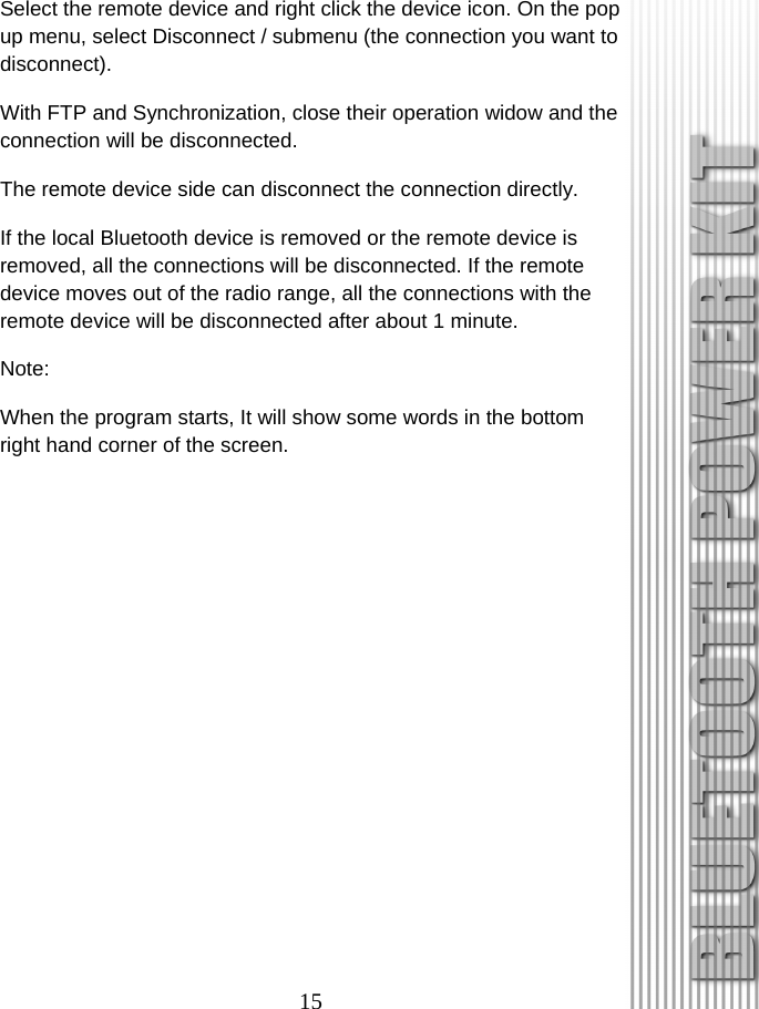 15 Select the remote device and right click the device icon. On the pop up menu, select Disconnect / submenu (the connection you want to disconnect). With FTP and Synchronization, close their operation widow and the connection will be disconnected. The remote device side can disconnect the connection directly. If the local Bluetooth device is removed or the remote device is removed, all the connections will be disconnected. If the remote device moves out of the radio range, all the connections with the remote device will be disconnected after about 1 minute. Note: When the program starts, It will show some words in the bottom right hand corner of the screen. 
