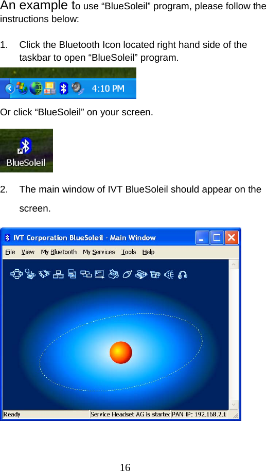 16 An example to use “BlueSoleil” program, please follow the instructions below:    1.  Click the Bluetooth Icon located right hand side of the taskbar to open “BlueSoleil” program.  Or click “BlueSoleil” on your screen.    2.  The main window of IVT BlueSoleil should appear on the screen.    