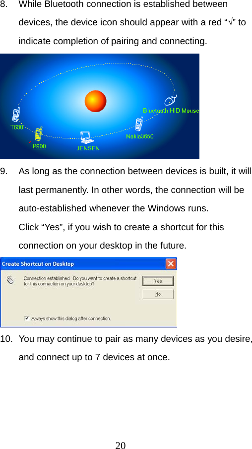 20 8.  While Bluetooth connection is established between devices, the device icon should appear with a red “√” to indicate completion of pairing and connecting.    9.  As long as the connection between devices is built, it will last permanently. In other words, the connection will be auto-established whenever the Windows runs.   Click “Yes”, if you wish to create a shortcut for this connection on your desktop in the future.    10.  You may continue to pair as many devices as you desire, and connect up to 7 devices at once.   