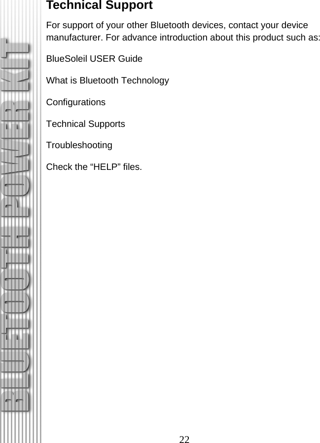 22 Technical Support For support of your other Bluetooth devices, contact your device manufacturer. For advance introduction about this product such as: BlueSoleil USER Guide What is Bluetooth Technology Configurations Technical Supports Troubleshooting Check the “HELP” files. 