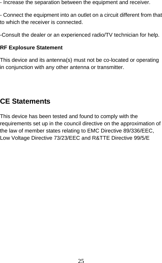 25 - Increase the separation between the equipment and receiver. - Connect the equipment into an outlet on a circuit different from that to which the receiver is connected. -Consult the dealer or an experienced radio/TV technician for help. RF Explosure Statement This device and its antenna(s) must not be co-located or operating in conjunction with any other antenna or transmitter.   CE Statements  This device has been tested and found to comply with the requirements set up in the council directive on the approximation of the law of member states relating to EMC Directive 89/336/EEC, Low Voltage Directive 73/23/EEC and R&amp;TTE Directive 99/5/E
