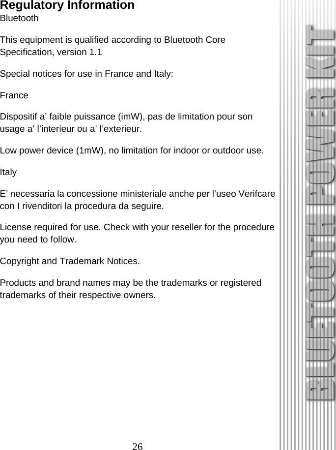 26 Regulatory Information Bluetooth This equipment is qualified according to Bluetooth Core Specification, version 1.1 Special notices for use in France and Italy: France Dispositif a’ faible puissance (imW), pas de limitation pour son usage a’ l’interieur ou a’ l’exterieur. Low power device (1mW), no limitation for indoor or outdoor use. Italy E’ necessaria la concessione ministeriale anche per l’useo Verifcare con I rivenditori la procedura da seguire. License required for use. Check with your reseller for the procedure you need to follow. Copyright and Trademark Notices. Products and brand names may be the trademarks or registered trademarks of their respective owners. 