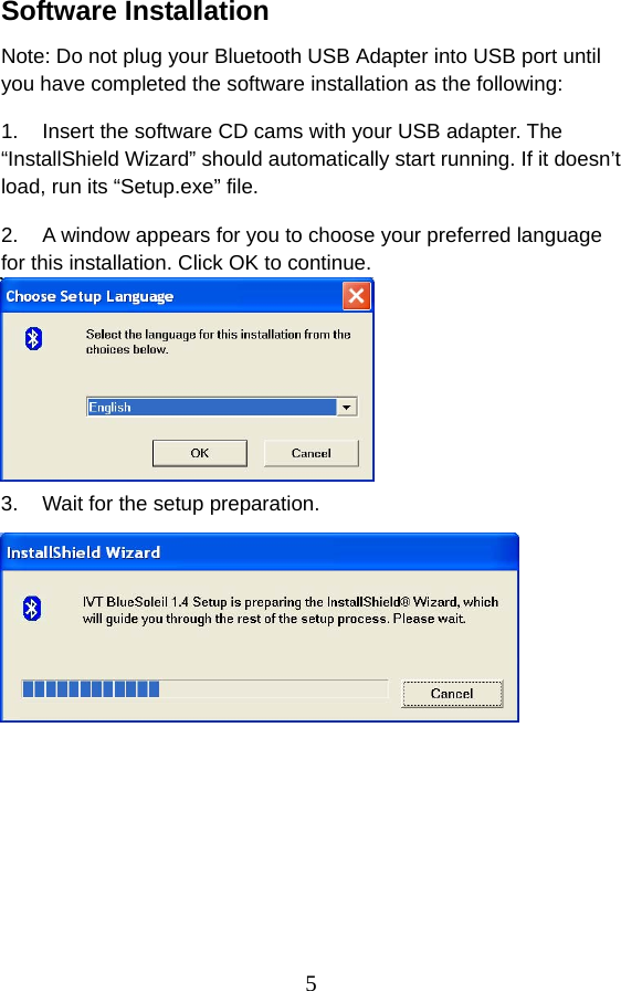 5 Software Installation Note: Do not plug your Bluetooth USB Adapter into USB port until you have completed the software installation as the following: 1.  Insert the software CD cams with your USB adapter. The “InstallShield Wizard” should automatically start running. If it doesn’t load, run its “Setup.exe” file.   2.  A window appears for you to choose your preferred language for this installation. Click OK to continue.    3.  Wait for the setup preparation.    