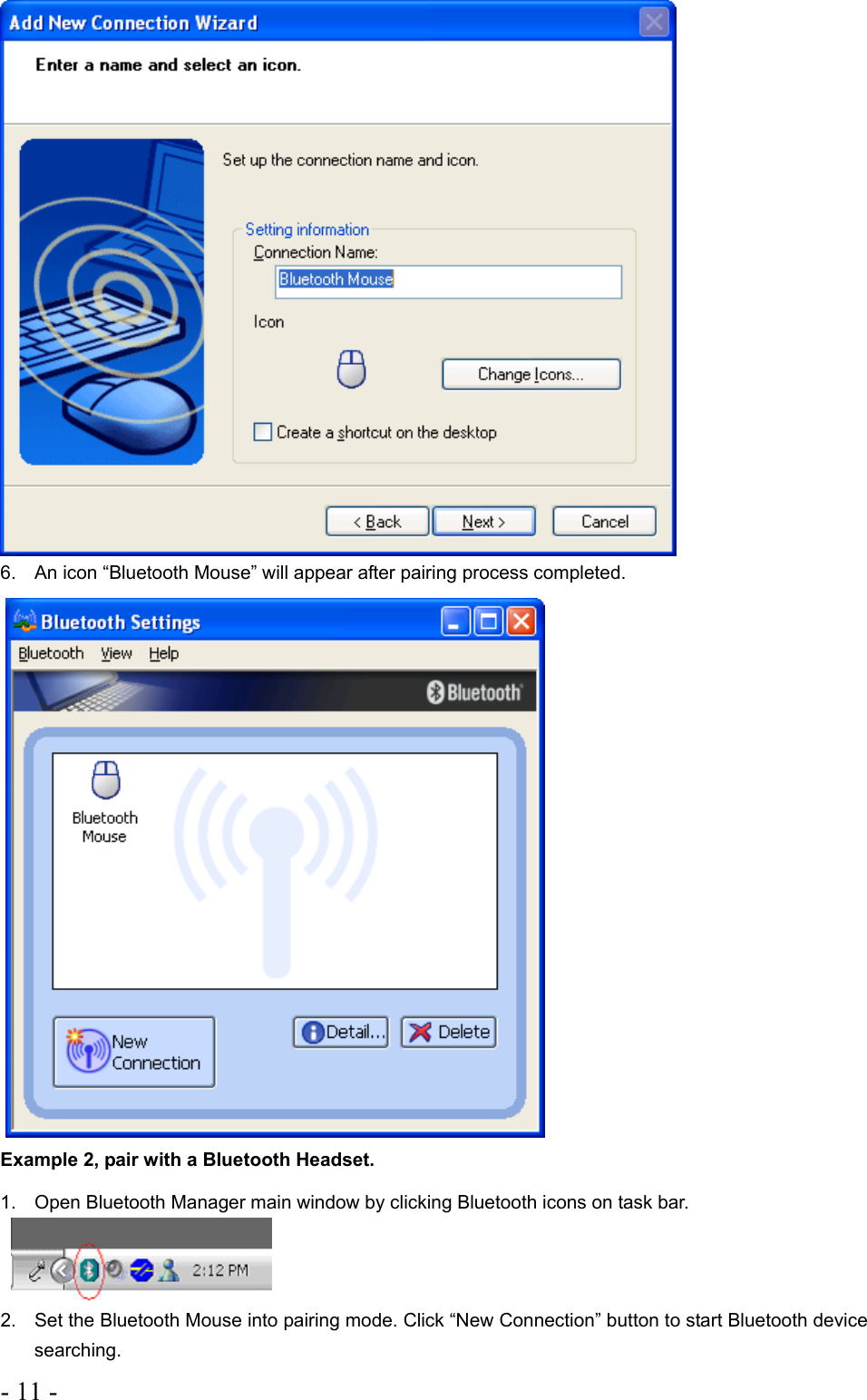 - 11 -    6.  An icon “Bluetooth Mouse” will appear after pairing process completed.   Example 2, pair with a Bluetooth Headset. 1.  Open Bluetooth Manager main window by clicking Bluetooth icons on task bar.      2.  Set the Bluetooth Mouse into pairing mode. Click “New Connection” button to start Bluetooth device searching. 