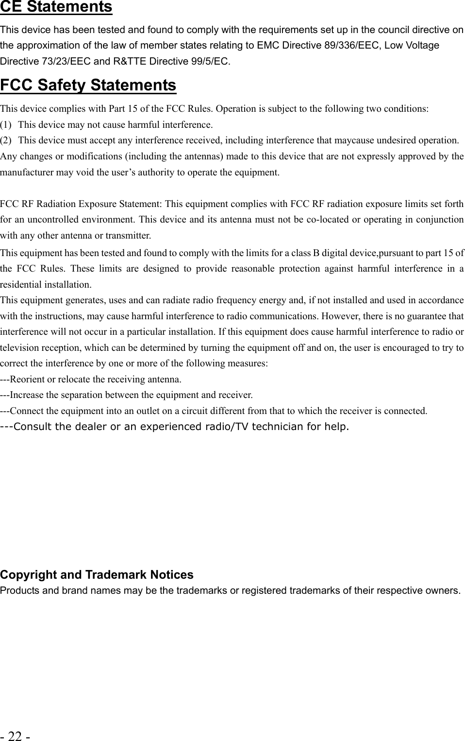 - 22 -  CE Statements This device has been tested and found to comply with the requirements set up in the council directive on the approximation of the law of member states relating to EMC Directive 89/336/EEC, Low Voltage Directive 73/23/EEC and R&amp;TTE Directive 99/5/EC. FCC Safety Statements This device complies with Part 15 of the FCC Rules. Operation is subject to the following two conditions: (1)  This device may not cause harmful interference. (2)  This device must accept any interference received, including interference that maycause undesired operation. Any changes or modifications (including the antennas) made to this device that are not expressly approved by the manufacturer may void the user’s authority to operate the equipment.   FCC RF Radiation Exposure Statement: This equipment complies with FCC RF radiation exposure limits set forth for an uncontrolled environment. This device and its antenna must not be co-located or operating in conjunction with any other antenna or transmitter. This equipment has been tested and found to comply with the limits for a class B digital device,pursuant to part 15 of the FCC Rules. These limits are designed to provide reasonable protection against harmful interference in a residential installation.  This equipment generates, uses and can radiate radio frequency energy and, if not installed and used in accordance with the instructions, may cause harmful interference to radio communications. However, there is no guarantee that interference will not occur in a particular installation. If this equipment does cause harmful interference to radio or television reception, which can be determined by turning the equipment off and on, the user is encouraged to try to correct the interference by one or more of the following measures: ---Reorient or relocate the receiving antenna. ---Increase the separation between the equipment and receiver. ---Connect the equipment into an outlet on a circuit different from that to which the receiver is connected. ---Consult the dealer or an experienced radio/TV technician for help.     Copyright and Trademark Notices Products and brand names may be the trademarks or registered trademarks of their respective owners.   