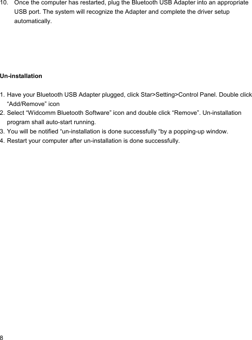 10.  Once the computer has restarted, plug the Bluetooth USB Adapter into an appropriate USB port. The system will recognize the Adapter and complete the driver setup automatically.      Un-installation  1. Have your Bluetooth USB Adapter plugged, click Star&gt;Setting&gt;Control Panel. Double click “Add/Remove” icon 2. Select “Widcomm Bluetooth Software” icon and double click “Remove”. Un-installation program shall auto-start running. 3. You will be notified “un-installation is done successfully “by a popping-up window.   4. Restart your computer after un-installation is done successfully.   8 