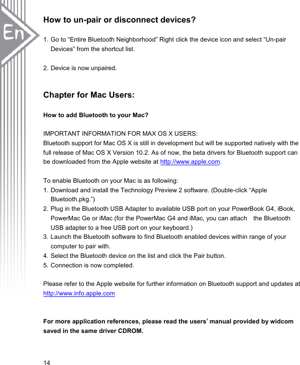 How to un-pair or disconnect devices?  1. Go to “Entire Bluetooth Neighborhood” Right click the device icon and select “Un-pair Devices” from the shortcut list.        2. Device is now unpaired.   Chapter for Mac Users:  How to add Bluetooth to your Mac?  IMPORTANT INFORMATION FOR MAX OS X USERS:   Bluetooth support for Mac OS X is still in development but will be supported natively with the full release of Mac OS X Version 10.2. As of now, the beta drivers for Bluetooth support can be downloaded from the Apple website at http://www.apple.com.  To enable Bluetooth on your Mac is as following: 1. Download and install the Technology Preview 2 software. (Double-click “Apple Bluetooth.pkg.”) 2. Plug in the Bluetooth USB Adapter to available USB port on your PowerBook G4, iBook,   PowerMac Ge or iMac (for the PowerMac G4 and iMac, you can attach    the Bluetooth USB adapter to a free USB port on your keyboard.) 3. Launch the Bluetooth software to find Bluetooth enabled devices within range of your computer to pair with.   4. Select the Bluetooth device on the list and click the Pair button.   5. Connection is now completed.    Please refer to the Apple website for further information on Bluetooth support and updates at http://www.info.apple.com  For more application references, please read the users’ manual provided by widcom saved in the same driver CDROM. 14 