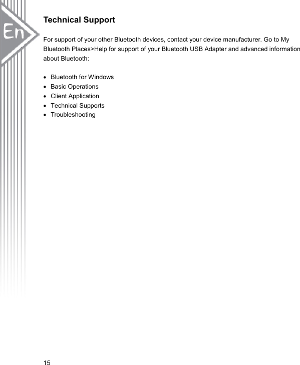 Technical Support  For support of your other Bluetooth devices, contact your device manufacturer. Go to My Bluetooth Places&gt;Help for support of your Bluetooth USB Adapter and advanced information about Bluetooth:  •  Bluetooth for Windows •  Basic Operations •  Client Application •  Technical Supports •  Troubleshooting 15 