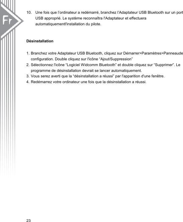 10.  Une fois que l’ordinateur a redémarré, branchez l’Adaptateur USB Bluetooth sur un port USB approprié. Le système reconnaîtra l&apos;Adaptateur et effectuera automatiquementl&apos;installation du pilote.   Désinstallation  1. Branchez votre Adaptateur USB Bluetooth, cliquez sur Démarrer&gt;Paramètres&gt;Panneaude configuration. Double cliquez sur l&apos;icône “Ajout/Suppression” 2. Sélectionnez l&apos;icône “Logiciel Widcomm Bluetooth” et double cliquez sur “Supprimer”. Le programme de désinstallation devrait se lancer automatiquement. 3. Vous serez averti que la “désinstallation a réussi” par l&apos;apparition d&apos;une fenêtre.   4. Redémarrez votre ordinateur une fois que la désinstallation a réussi.   23 