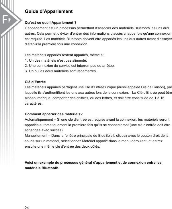 Guide d’Appariement  Qu’est-ce que l’Appariement ? L’appariement est un processus permettant d’associer des matériels Bluetooth les uns aux autres. Cela permet d’éviter d’entrer des informations d’accès chaque fois qu’une connexion est requise. Les matériels Bluetooth doivent être appariés les uns aux autres avant d’essayer d’établir la première fois une connexion.  Les matériels appariés restent appariés, même si: 1. Un des matériels n’est pas alimenté. 2. Une connexion de service est interrompue ou arrêtée. 3. Un ou les deux matériels sont redémarrés.    Clé d’Entrée   Les matériels appariés partagent une Clé d’Entrée unique (aussi appelée Clé de Liaison), par laquelle ils s’authentifient les uns aux autres lors de la connexion.    La Clé d’Entrée peut être alphanumérique, comporter des chiffres, ou des lettres, et doit être constituée de 1 à 16 caractères.  Comment apparier des matériels? Automatiquement – Si une clé d&apos;entrée est requise avant la connexion, les matériels seront appariés automatiquement la première fois qu&apos;ils se connecteront (une clé d&apos;entrée doit être échangée avec succès). Manuellement – Dans la fenêtre principale de BlueSoleil, cliquez avec le bouton droit de la souris sur un matériel, sélectionnez Matériel apparié dans le menu déroulant, et entrez ensuite une même clé d&apos;entrée des deux côtés.   Voici un exemple du processus général d&apos;appariement et de connexion entre les matériels Bluetooth.   24 