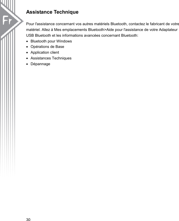 Assistance Technique    Pour l&apos;assistance concernant vos autres matériels Bluetooth, contactez le fabricant de votre matériel. Allez à Mes emplacements Bluetooth&gt;Aide pour l&apos;assistance de votre Adaptateur USB Bluetooth et les informations avancées concernant Bluetooth: •  Bluetooth pour Windows   •  Opérations de Base •  Application client •  Assistances Techniques •  Dépannage 30 