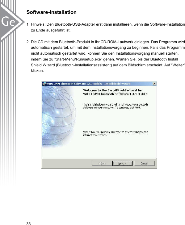 Software-Installation  1. Hinweis: Den Bluetooth-USB-Adapter erst dann installieren, wenn die Software-Installation zu Ende ausgeführt ist.  2. Die CD mit dem Bluetooth-Produkt in Ihr CD-ROM-Laufwerk einlegen. Das Programm wird automatisch gestartet, um mit dem Installationsvorgang zu beginnen. Falls das Programm nicht automatisch gestartet wird, können Sie den Installationsvorgang manuell starten, indem Sie zu “Start-Menü/Run/setup.exe” gehen. Warten Sie, bis der Bluetooth Install Shield Wizard (Bluetooth-Installationsassistent) auf dem Bildschirm erscheint. Auf “Weiter” klicken.           33 