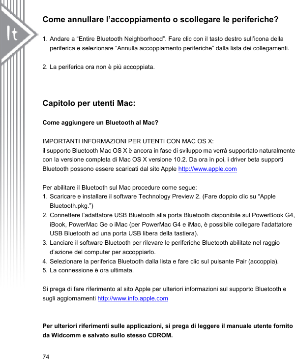 Come annullare l’accoppiamento o scollegare le periferiche?  1. Andare a “Entire Bluetooth Neighborhood”. Fare clic con il tasto destro sull’icona della periferica e selezionare “Annulla accoppiamento periferiche” dalla lista dei collegamenti.  2. La periferica ora non è più accoppiata.   Capitolo per utenti Mac:  Come aggiungere un Bluetooth al Mac?  IMPORTANTI INFORMAZIONI PER UTENTI CON MAC OS X:   il supporto Bluetooth Mac OS X è ancora in fase di sviluppo ma verrà supportato naturalmente con la versione completa di Mac OS X versione 10.2. Da ora in poi, i driver beta supporti Bluetooth possono essere scaricati dal sito Apple http://www.apple.com Per abilitare il Bluetooth sul Mac procedure come segue: 1. Scaricare e installare il software Technology Preview 2. (Fare doppio clic su “Apple Bluetooth.pkg.”) 2. Connettere l’adattatore USB Bluetooth alla porta Bluetooth disponibile sul PowerBook G4, iBook, PowerMac Ge o iMac (per PowerMac G4 e iMac, è possibile collegare l’adattatore USB Bluetooth ad una porta USB libera della tastiera). 3. Lanciare il software Bluetooth per rilevare le periferiche Bluetooth abilitate nel raggio d’azione del computer per accoppiarlo.   4. Selezionare la periferica Bluetooth dalla lista e fare clic sul pulsante Pair (accoppia). 5. La connessione è ora ultimata.    Si prega di fare riferimento al sito Apple per ulteriori informazioni sul supporto Bluetooth e sugli aggiornamenti http://www.info.apple.com  Per ulteriori riferimenti sulle applicazioni, si prega di leggere il manuale utente fornito da Widcomm e salvato sullo stesso CDROM. 74 