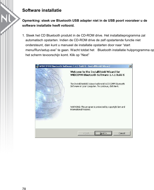 Software installatie  Opmerking: steek uw Bluetooth USB adapter niet in de USB poort vooraleer u de software installatie heeft voltooid.  1. Steek het CD Bluetooth produkt in de CD-ROM drive. Het installatieprogramma zal automatisch opstarten. Indien de CD-ROM drive de zelf opstartende functie niet ondersteunt, dan kunt u manueel de installatie opstarten door naar “start menu/Run/setup.exe” te gaan. Wacht totdat het    Bluetooth installatie hulpprogramma op het scherm tevoorschijn komt. Klik op “Next”           78 