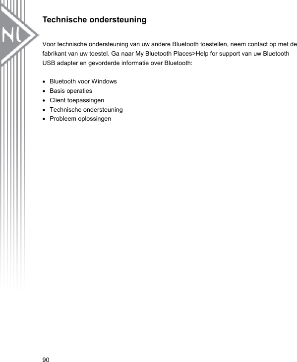 Technische ondersteuning  Voor technische ondersteuning van uw andere Bluetooth toestellen, neem contact op met de fabrikant van uw toestel. Ga naar My Bluetooth Places&gt;Help for support van uw Bluetooth USB adapter en gevorderde informatie over Bluetooth:  •  Bluetooth voor Windows •  Basis operaties •  Client toepassingen •  Technische ondersteuning   •  Probleem oplossingen 90 