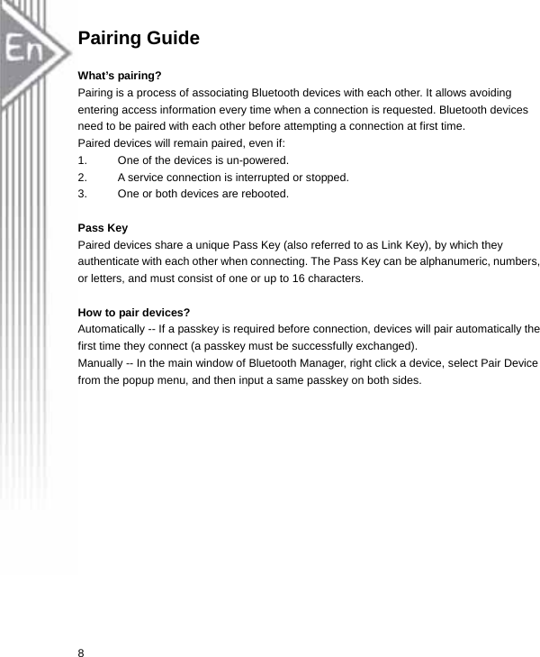 Pairing Guide  What’s pairing? Pairing is a process of associating Bluetooth devices with each other. It allows avoiding entering access information every time when a connection is requested. Bluetooth devices need to be paired with each other before attempting a connection at first time. Paired devices will remain paired, even if: 1.  One of the devices is un-powered. 2.  A service connection is interrupted or stopped. 3.  One or both devices are rebooted.  Pass Key Paired devices share a unique Pass Key (also referred to as Link Key), by which they authenticate with each other when connecting. The Pass Key can be alphanumeric, numbers, or letters, and must consist of one or up to 16 characters.    How to pair devices? Automatically -- If a passkey is required before connection, devices will pair automatically the first time they connect (a passkey must be successfully exchanged). Manually -- In the main window of Bluetooth Manager, right click a device, select Pair Device from the popup menu, and then input a same passkey on both sides.  8 