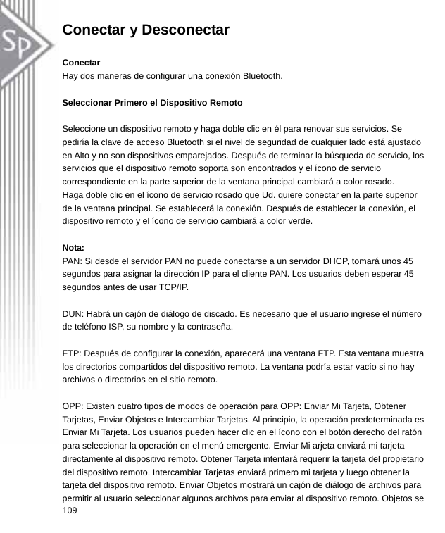 Conectar y Desconectar  Conectar Hay dos maneras de configurar una conexión Bluetooth.  Seleccionar Primero el Dispositivo Remoto  Seleccione un dispositivo remoto y haga doble clic en él para renovar sus servicios. Se pediría la clave de acceso Bluetooth si el nivel de seguridad de cualquier lado está ajustado en Alto y no son dispositivos emparejados. Después de terminar la búsqueda de servicio, los servicios que el dispositivo remoto soporta son encontrados y el ícono de servicio correspondiente en la parte superior de la ventana principal cambiará a color rosado. Haga doble clic en el ícono de servicio rosado que Ud. quiere conectar en la parte superior de la ventana principal. Se establecerá la conexión. Después de establecer la conexión, el dispositivo remoto y el ícono de servicio cambiará a color verde.   Nota: PAN: Si desde el servidor PAN no puede conectarse a un servidor DHCP, tomará unos 45 segundos para asignar la dirección IP para el cliente PAN. Los usuarios deben esperar 45 segundos antes de usar TCP/IP.  DUN: Habrá un cajón de diálogo de discado. Es necesario que el usuario ingrese el número de teléfono ISP, su nombre y la contraseña.  FTP: Después de configurar la conexión, aparecerá una ventana FTP. Esta ventana muestra los directorios compartidos del dispositivo remoto. La ventana podría estar vacío si no hay archivos o directorios en el sitio remoto.  OPP: Existen cuatro tipos de modos de operación para OPP: Enviar Mi Tarjeta, Obtener Tarjetas, Enviar Objetos e Intercambiar Tarjetas. Al principio, la operación predeterminada es Enviar Mi Tarjeta. Los usuarios pueden hacer clic en el ícono con el botón derecho del ratón para seleccionar la operación en el menú emergente. Enviar Mi arjeta enviará mi tarjeta directamente al dispositivo remoto. Obtener Tarjeta intentará requerir la tarjeta del propietario del dispositivo remoto. Intercambiar Tarjetas enviará primero mi tarjeta y luego obtener la tarjeta del dispositivo remoto. Enviar Objetos mostrará un cajón de diálogo de archivos para permitir al usuario seleccionar algunos archivos para enviar al dispositivo remoto. Objetos se 109  