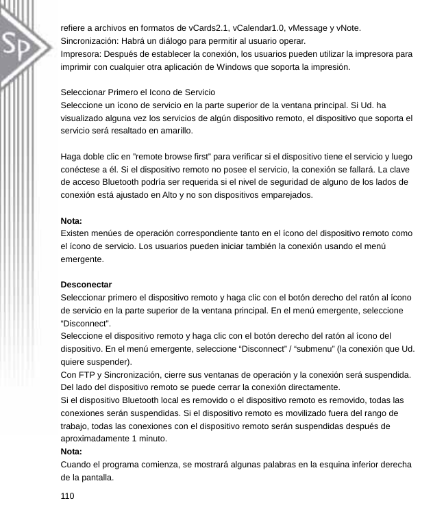 refiere a archivos en formatos de vCards2.1, vCalendar1.0, vMessage y vNote. Sincronización: Habrá un diálogo para permitir al usuario operar. Impresora: Después de establecer la conexión, los usuarios pueden utilizar la impresora para imprimir con cualquier otra aplicación de Windows que soporta la impresión.  Seleccionar Primero el Icono de Servicio Seleccione un ícono de servicio en la parte superior de la ventana principal. Si Ud. ha visualizado alguna vez los servicios de algún dispositivo remoto, el dispositivo que soporta el servicio será resaltado en amarillo.  Haga doble clic en ”remote browse first” para verificar si el dispositivo tiene el servicio y luego conéctese a él. Si el dispositivo remoto no posee el servicio, la conexión se fallará. La clave de acceso Bluetooth podría ser requerida si el nivel de seguridad de alguno de los lados de conexión está ajustado en Alto y no son dispositivos emparejados.  Nota:  Existen menúes de operación correspondiente tanto en el ícono del dispositivo remoto como el ícono de servicio. Los usuarios pueden iniciar también la conexión usando el menú emergente.  Desconectar Seleccionar primero el dispositivo remoto y haga clic con el botón derecho del ratón al ícono de servicio en la parte superior de la ventana principal. En el menú emergente, seleccione “Disconnect”. Seleccione el dispositivo remoto y haga clic con el botón derecho del ratón al ícono del dispositivo. En el menú emergente, seleccione “Disconnect” / “submenu” (la conexión que Ud. quiere suspender). Con FTP y Sincronización, cierre sus ventanas de operación y la conexión será suspendida. Del lado del dispositivo remoto se puede cerrar la conexión directamente. Si el dispositivo Bluetooth local es removido o el dispositivo remoto es removido, todas las conexiones serán suspendidas. Si el dispositivo remoto es movilizado fuera del rango de trabajo, todas las conexiones con el dispositivo remoto serán suspendidas después de aproximadamente 1 minuto. Nota: Cuando el programa comienza, se mostrará algunas palabras en la esquina inferior derecha de la pantalla. 110  