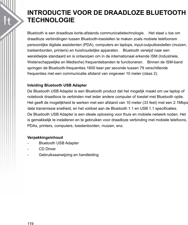 INTRODUCTIE VOOR DE DRAADLOZE BLUETOOTH TECHNOLOGIE   Bluetooth is een draadloze korte-afstands communicatietechnologie.    Het staat u toe om draadloze verbindingen tussen Bluetooth-toestellen te maken zoals mobiele telefoonsm persoonlijke digitale assistenten (PDA), computers en laptops, input-outputtoestellen (muizen, toetsenborden, printers) en huishoudelijke apparaten.  Bluetooth verwijst naar een wereldwijde standaard en is ontworpen om in de internationaal erkende ISM (Industriele, Wetenschappelijke en Medische) frequentiebanden te functioneren.  Binnen de ISM-band springen de Bluetooth-frequenties 1600 keer per seconde tussen 79 verschillende frequenties met een communicatie afstand van ongeveer 10 meter (class 2).  Inleiding Bluetooth USB Adapter De Bluetooth USB Adapter is een Bluetooth product dat het mogelijk maakt om uw laptop of notebook draadloos te verbinden met ieder andere computer of toestel met Bluetooth optie. Het geeft de mogelijkheid te werken met een afstand van 10 meter (33 feet) met een 2.1Mbps  data transmissie snelheid, en het voldoet aan de Bluetooth 1.1 en USB 1.1 specificaties. De Bluetooth USB Adapter is een ideale oplossing voor thuis en mobiele netwerk noden. Het is gemakkelijk te installeren en te gebruiken voor draadloze verbinding met mobiele telefoons, PDAs, printers, computers, toestenborden, muizen, enz.  Verpakkingsinhoud  - Bluetooth USB Adapter - CD Driver -  Gebruiksaanwijzing en handleiding 119 