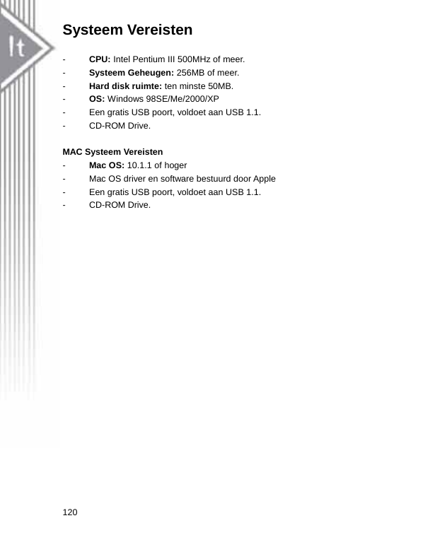 Systeem Vereisten      -  CPU: Intel Pentium III 500MHz of meer. -  Systeem Geheugen: 256MB of meer. -  Hard disk ruimte: ten minste 50MB. -  OS: Windows 98SE/Me/2000/XP -  Een gratis USB poort, voldoet aan USB 1.1. - CD-ROM Drive.  MAC Systeem Vereisten   -  Mac OS: 10.1.1 of hoger -  Mac OS driver en software bestuurd door Apple -  Een gratis USB poort, voldoet aan USB 1.1. - CD-ROM Drive. 120  