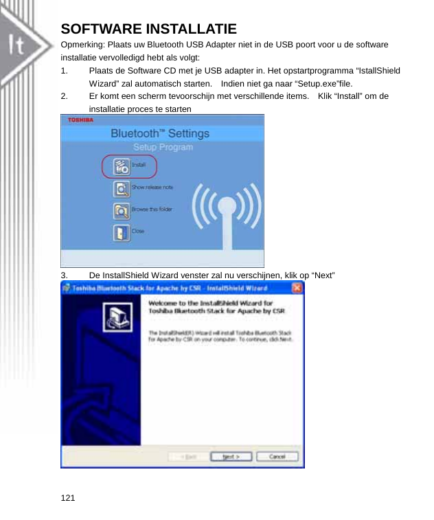 SOFTWARE INSTALLATIE Opmerking: Plaats uw Bluetooth USB Adapter niet in de USB poort voor u de software installatie vervolledigd hebt als volgt: 1.  Plaats de Software CD met je USB adapter in. Het opstartprogramma “IstallShield Wizard” zal automatisch starten.    Indien niet ga naar “Setup.exe”file. 2.  Er komt een scherm tevoorschijn met verschillende items.    Klik “Install” om de installatie proces te starten  3.  De InstallShield Wizard venster zal nu verschijnen, klik op “Next”  121  