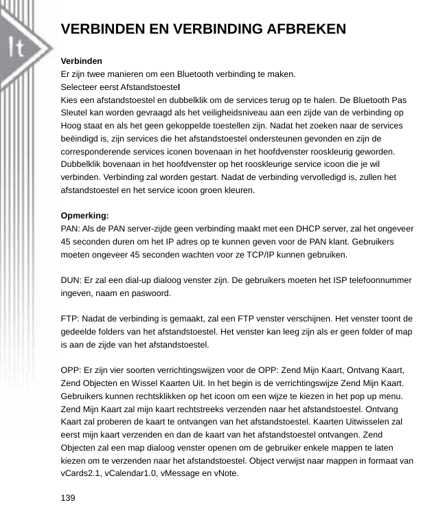 VERBINDEN EN VERBINDING AFBREKEN  Verbinden Er zijn twee manieren om een Bluetooth verbinding te maken. Selecteer eerst Afstandstoestel Kies een afstandstoestel en dubbelklik om de services terug op te halen. De Bluetooth Pas Sleutel kan worden gevraagd als het veiligheidsniveau aan een zijde van de verbinding op Hoog staat en als het geen gekoppelde toestellen zijn. Nadat het zoeken naar de services beëindigd is, zijn services die het afstandstoestel ondersteunen gevonden en zijn de corresponderende services iconen bovenaan in het hoofdvenster rooskleurig geworden. Dubbelklik bovenaan in het hoofdvenster op het rooskleurige service icoon die je wil verbinden. Verbinding zal worden gestart. Nadat de verbinding vervolledigd is, zullen het afstandstoestel en het service icoon groen kleuren.  Opmerking: PAN: Als de PAN server-zijde geen verbinding maakt met een DHCP server, zal het ongeveer 45 seconden duren om het IP adres op te kunnen geven voor de PAN klant. Gebruikers moeten ongeveer 45 seconden wachten voor ze TCP/IP kunnen gebruiken.    DUN: Er zal een dial-up dialoog venster zijn. De gebruikers moeten het ISP telefoonnummer ingeven, naam en paswoord.  FTP: Nadat de verbinding is gemaakt, zal een FTP venster verschijnen. Het venster toont de gedeelde folders van het afstandstoestel. Het venster kan leeg zijn als er geen folder of map is aan de zijde van het afstandstoestel.  OPP: Er zijn vier soorten verrichtingswijzen voor de OPP: Zend Mijn Kaart, Ontvang Kaart, Zend Objecten en Wissel Kaarten Uit. In het begin is de verrichtingswijze Zend Mijn Kaart. Gebruikers kunnen rechtsklikken op het icoon om een wijze te kiezen in het pop up menu. Zend Mijn Kaart zal mijn kaart rechtstreeks verzenden naar het afstandstoestel. Ontvang Kaart zal proberen de kaart te ontvangen van het afstandstoestel. Kaarten Uitwisselen zal eerst mijn kaart verzenden en dan de kaart van het afstandstoestel ontvangen. Zend Objecten zal een map dialoog venster openen om de gebruiker enkele mappen te laten kiezen om te verzenden naar het afstandstoestel. Object verwijst naar mappen in formaat van vCards2.1, vCalendar1.0, vMessage en vNote. 139  