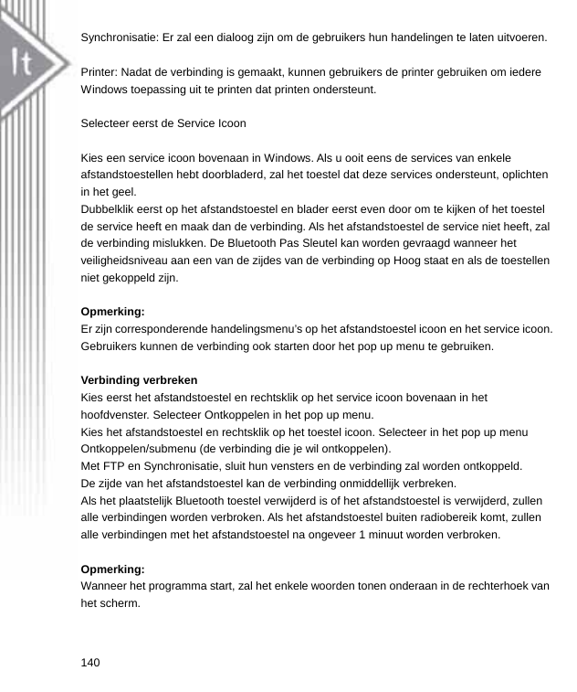 Synchronisatie: Er zal een dialoog zijn om de gebruikers hun handelingen te laten uitvoeren.  Printer: Nadat de verbinding is gemaakt, kunnen gebruikers de printer gebruiken om iedere Windows toepassing uit te printen dat printen ondersteunt.  Selecteer eerst de Service Icoon  Kies een service icoon bovenaan in Windows. Als u ooit eens de services van enkele afstandstoestellen hebt doorbladerd, zal het toestel dat deze services ondersteunt, oplichten in het geel.   Dubbelklik eerst op het afstandstoestel en blader eerst even door om te kijken of het toestel de service heeft en maak dan de verbinding. Als het afstandstoestel de service niet heeft, zal de verbinding mislukken. De Bluetooth Pas Sleutel kan worden gevraagd wanneer het veiligheidsniveau aan een van de zijdes van de verbinding op Hoog staat en als de toestellen niet gekoppeld zijn.  Opmerking: Er zijn corresponderende handelingsmenu’s op het afstandstoestel icoon en het service icoon. Gebruikers kunnen de verbinding ook starten door het pop up menu te gebruiken.  Verbinding verbreken Kies eerst het afstandstoestel en rechtsklik op het service icoon bovenaan in het hoofdvenster. Selecteer Ontkoppelen in het pop up menu. Kies het afstandstoestel en rechtsklik op het toestel icoon. Selecteer in het pop up menu Ontkoppelen/submenu (de verbinding die je wil ontkoppelen). Met FTP en Synchronisatie, sluit hun vensters en de verbinding zal worden ontkoppeld. De zijde van het afstandstoestel kan de verbinding onmiddellijk verbreken. Als het plaatstelijk Bluetooth toestel verwijderd is of het afstandstoestel is verwijderd, zullen alle verbindingen worden verbroken. Als het afstandstoestel buiten radiobereik komt, zullen alle verbindingen met het afstandstoestel na ongeveer 1 minuut worden verbroken.  Opmerking: Wanneer het programma start, zal het enkele woorden tonen onderaan in de rechterhoek van het scherm. 140  