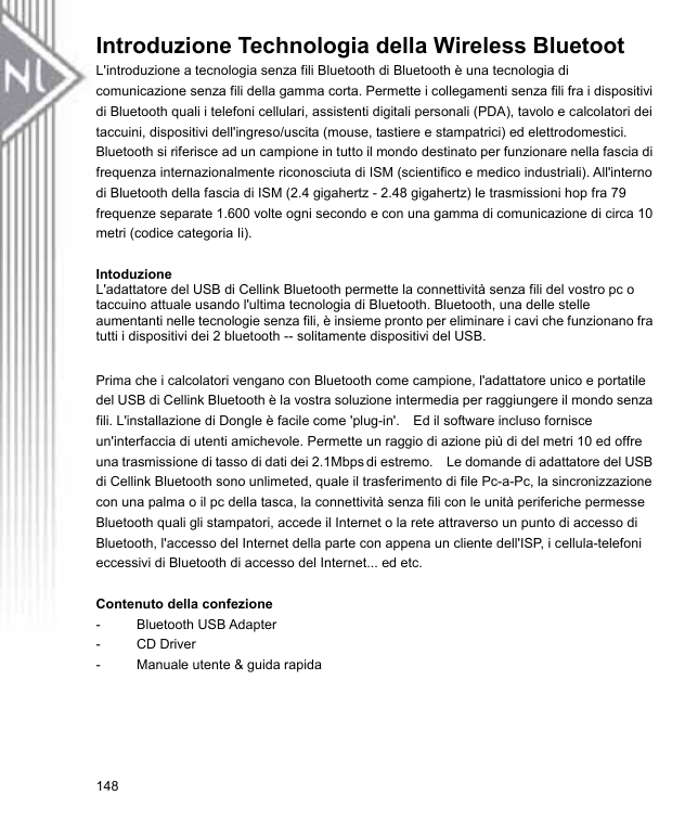 Introduzione Technologia della Wireless Bluetoot L&apos;introduzione a tecnologia senza fili Bluetooth di Bluetooth è una tecnologia di comunicazione senza fili della gamma corta. Permette i collegamenti senza fili fra i dispositivi di Bluetooth quali i telefoni cellulari, assistenti digitali personali (PDA), tavolo e calcolatori dei taccuini, dispositivi dell&apos;ingreso/uscita (mouse, tastiere e stampatrici) ed elettrodomestici. Bluetooth si riferisce ad un campione in tutto il mondo destinato per funzionare nella fascia di frequenza internazionalmente riconosciuta di ISM (scientifico e medico industriali). All&apos;interno di Bluetooth della fascia di ISM (2.4 gigahertz - 2.48 gigahertz) le trasmissioni hop fra 79 frequenze separate 1.600 volte ogni secondo e con una gamma di comunicazione di circa 10 metri (codice categoria Ii).  Intoduzione L&apos;adattatore del USB di Cellink Bluetooth permette la connettività senza fili del vostro pc o taccuino attuale usando l&apos;ultima tecnologia di Bluetooth. Bluetooth, una delle stelle aumentanti nelle tecnologie senza fili, è insieme pronto per eliminare i cavi che funzionano fra tutti i dispositivi dei 2 bluetooth -- solitamente dispositivi del USB.  Prima che i calcolatori vengano con Bluetooth come campione, l&apos;adattatore unico e portatile del USB di Cellink Bluetooth è la vostra soluzione intermedia per raggiungere il mondo senza fili. L&apos;installazione di Dongle è facile come &apos;plug-in&apos;.  Ed il software incluso fornisce un&apos;interfaccia di utenti amichevole. Permette un raggio di azione più di del metri 10 ed offre una trasmissione di tasso di dati dei 2.1Mbps di estremo.    Le domande di adattatore del USB di Cellink Bluetooth sono unlimeted, quale il trasferimento di file Pc-a-Pc, la sincronizzazione con una palma o il pc della tasca, la connettività senza fili con le unità periferiche permesse Bluetooth quali gli stampatori, accede il Internet o la rete attraverso un punto di accesso di Bluetooth, l&apos;accesso del Internet della parte con appena un cliente dell&apos;ISP, i cellula-telefoni eccessivi di Bluetooth di accesso del Internet... ed etc.  Contenuto della confezione - Bluetooth USB Adapter - CD Driver -  Manuale utente &amp; guida rapida 148 