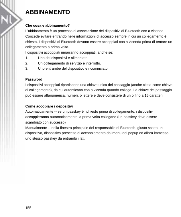 ABBINAMENTO  Che cosa e abbinamento? L&apos;abbinamento è un processo di associazione dei dispositivi di Bluetooth con a vicenda. Concede evitare entrando nelle informazioni di accesso sempre in cui un collegamento è chiesto. I dispositivi di Bluetooth devono essere accoppiati con a vicenda prima di tentare un collegamento a prima volta. I dispositivi accoppiati rimarranno accoppiati, anche se:   1.  Uno dei dispositivi e alimentato.   2.  Un collegamento di servizio è interrotto.   3.  Uno entrambe del dispositivo e ricominciato  Password I dispositivi accoppiati ripartiscono una chiave unica del passaggio (anche citata come chiave di collegamento), da cui autenticano con a vicenda quando collega. La chiave del passaggio può essere alfanumerica, numeri, o lettere e deve consistere di un o fino a 16 caratteri.  Come accopiare i depositivi Automaticamente -- se un passkey è richiesto prima di collegamento, i dispositivi accoppieranno automaticamente la prima volta collegano (un passkey deve essere scambiato con successo) Manualmente -- nella finestra principale del responsabile di Bluetooth, giusto scatto un dispositivo, dispositivo prescelto di accoppiamento dal menu del popup ed allora immesso uno stesso passkey da entrambi i lati.  155  