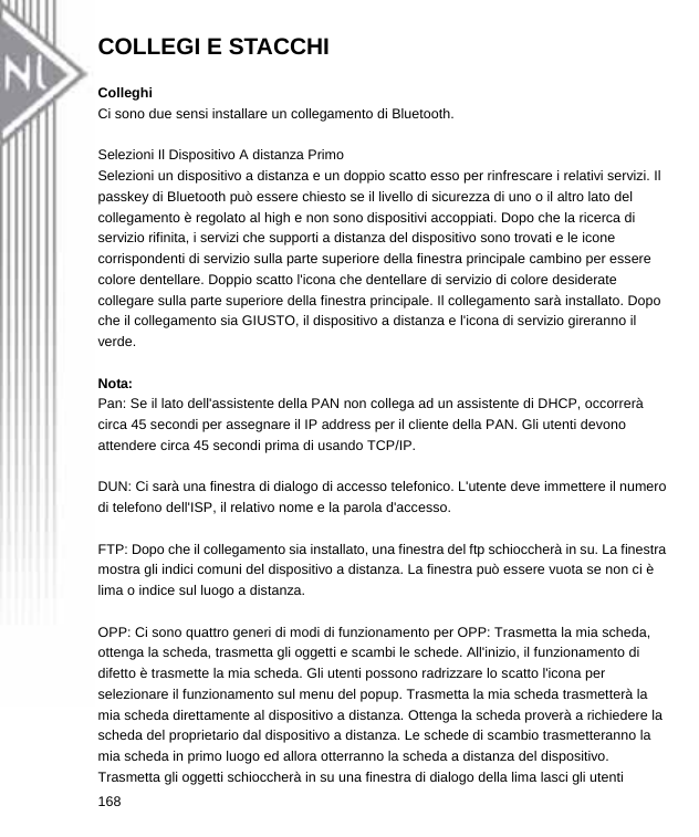 COLLEGI E STACCHI  Colleghi Ci sono due sensi installare un collegamento di Bluetooth.  Selezioni Il Dispositivo A distanza Primo Selezioni un dispositivo a distanza e un doppio scatto esso per rinfrescare i relativi servizi. Il passkey di Bluetooth può essere chiesto se il livello di sicurezza di uno o il altro lato del collegamento è regolato al high e non sono dispositivi accoppiati. Dopo che la ricerca di servizio rifinita, i servizi che supporti a distanza del dispositivo sono trovati e le icone corrispondenti di servizio sulla parte superiore della finestra principale cambino per essere colore dentellare. Doppio scatto l&apos;icona che dentellare di servizio di colore desiderate collegare sulla parte superiore della finestra principale. Il collegamento sarà installato. Dopo che il collegamento sia GIUSTO, il dispositivo a distanza e l&apos;icona di servizio gireranno il verde.  Nota: Pan: Se il lato dell&apos;assistente della PAN non collega ad un assistente di DHCP, occorrerà circa 45 secondi per assegnare il IP address per il cliente della PAN. Gli utenti devono attendere circa 45 secondi prima di usando TCP/IP.  DUN: Ci sarà una finestra di dialogo di accesso telefonico. L&apos;utente deve immettere il numero di telefono dell&apos;ISP, il relativo nome e la parola d&apos;accesso.  FTP: Dopo che il collegamento sia installato, una finestra del ftp schioccherà in su. La finestra mostra gli indici comuni del dispositivo a distanza. La finestra può essere vuota se non ci è lima o indice sul luogo a distanza.  OPP: Ci sono quattro generi di modi di funzionamento per OPP: Trasmetta la mia scheda, ottenga la scheda, trasmetta gli oggetti e scambi le schede. All&apos;inizio, il funzionamento di difetto è trasmette la mia scheda. Gli utenti possono radrizzare lo scatto l&apos;icona per selezionare il funzionamento sul menu del popup. Trasmetta la mia scheda trasmetterà la mia scheda direttamente al dispositivo a distanza. Ottenga la scheda proverà a richiedere la scheda del proprietario dal dispositivo a distanza. Le schede di scambio trasmetteranno la mia scheda in primo luogo ed allora otterranno la scheda a distanza del dispositivo. Trasmetta gli oggetti schioccherà in su una finestra di dialogo della lima lasci gli utenti 168  