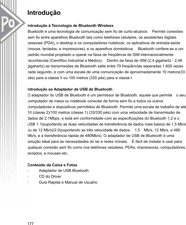 Introdução   Introdução à Tecnologia de Bluetooth Wireless Bluetooth é uma tecnologia de comunicação sem fio de curto-alcance.    Permite conexões sem fio entre aparelhos Bluetooth tais como telefones celulares, os assistentes digitais pessoais (PDA), o desktop e os computadores notebook, os aplicativos de entrada-saída (mouse, teclados, e impressoras), e os aparelhos domésticos.    Bluetooth confere-se a um padrão mundial projetado a operar na faixa de freqüência de ISM internacionalmente reconhecida (Científico Industrial e Médico).    Dentro da faixa de ISM (2,4 gigahertz - 2,48 gigahertz) as transmissões de Bluetooth salta entre 79 freqüências separadas 1.600 vezes cada segundo, e com uma escala de uma comunicação de aproximadamente 10 metors(33 pés) para a classe II ou 100 metros (330 pés) para a classe I.  Introdução ao Adaptador de USB de Bluetooth O adaptador do USB de Bluetooth é um permissor de Bluetooth, aquele que permite    o seu computador de mesa ou notebook conectar de forma sem fio a todos os outros computadores e dispositivos permitidos de Bluetooth. Permite uma escala de trabalho de até 10 (classe 2)/100 metros (classe 1) (33/330 pés) com uma velocidade de transmissão de dados de 2.1Mbps, e está em conformidade com as especificações do Bluetooth 1,2 e o USB 1.1(suportando as duas velocidades de transferência de dados mais baixos de 1,5 Mb/s ou de 12 Mb/s)/2.0(suportando as três velocidade de dados:    1,5    Mb/s, 12 Mb/s, e 480 Mb/s, e a transferância rápida de 480Mb/s). O adaptador de USB de Bluetooth é uma solução ideal para as necessidades do lar e redes móveis.    É fácil de instalar e usar para qualquer conexão sem fio como nos telefones celulares, PDAs, impressoras, computadores, teclados, e mouses etc..  Conteúdo da Caixa e Fotos -  Adaptador de USB Bluetooth -  CD do Driver -  Guia Rápida e Manual de Usuário 177 