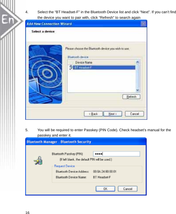 4.  Select the “BT Headset-F” in the Bluetooth Device list and click “Next”. If you can’t find the device you want to pair with, click “Refresh” to search again    5.  You will be required to enter Passkey (PIN Code). Check headset’s manual for the passkey and enter it.   16  