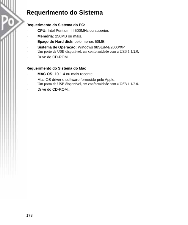 Requerimento do Sistema    Requerimento do Sistema do PC: -  CPU: Intel Pentium III 500MHz ou superior.   -  Memória: 256MB ou mais. -  Epaço do Hard disk: pelo menos 50MB. -  Sistema de Operação: Windows 98SE/Me/2000/XP -  Um porto de USB disponível, em conformidade com a USB 1.1/2.0. -  Drive do CD-ROM.  Requerimento do Sistema do Mac -  MAC OS: 10.1.4 ou mais recente -  Mac OS driver e software fornecido pelo Apple.   -  Um porto de USB disponível, em conformidade com a USB 1.1/2.0. -  Drive do CD-ROM.. 178  