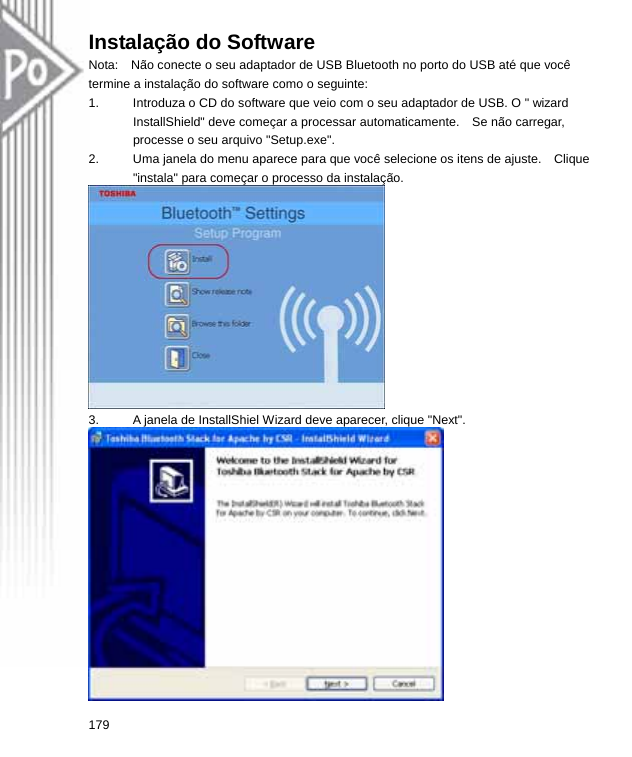 Instalação do Software Nota:    Não conecte o seu adaptador de USB Bluetooth no porto do USB até que você termine a instalação do software como o seguinte: 1.  Introduza o CD do software que veio com o seu adaptador de USB. O &quot; wizard InstallShield&quot; deve começar a processar automaticamente.    Se não carregar, processe o seu arquivo &quot;Setup.exe&quot;. 2.  Uma janela do menu aparece para que você selecione os itens de ajuste.    Clique &quot;instala&quot; para começar o processo da instalação.  3.  A janela de InstallShiel Wizard deve aparecer, clique &quot;Next&quot;.  179  