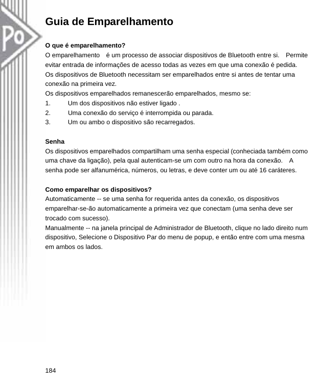 Guia de Emparelhamento  O que é emparelhamento? O emparelhamento    é um processo de associar dispositivos de Bluetooth entre si.    Permite evitar entrada de informações de acesso todas as vezes em que uma conexão é pedida.   Os dispositivos de Bluetooth necessitam ser emparelhados entre si antes de tentar uma conexão na primeira vez. Os dispositivos emparelhados remanescerão emparelhados, mesmo se: 1.  Um dos dispositivos não estiver ligado . 2.  Uma conexão do serviço é interrompida ou parada. 3.  Um ou ambo o dispositivo são recarregados.  Senha Os dispositivos emparelhados compartilham uma senha especial (conheciada também como uma chave da ligação), pela qual autenticam-se um com outro na hora da conexão.    A   senha pode ser alfanumérica, números, ou letras, e deve conter um ou até 16 caráteres.  Como emparelhar os dispositivos? Automaticamente -- se uma senha for requerida antes da conexão, os dispositivos emparelhar-se-ão automaticamente a primeira vez que conectam (uma senha deve ser trocado com sucesso). Manualmente -- na janela principal de Administrador de Bluetooth, clique no lado direito num dispositivo, Selecione o Dispositivo Par do menu de popup, e então entre com uma mesma   em ambos os lados. 184  