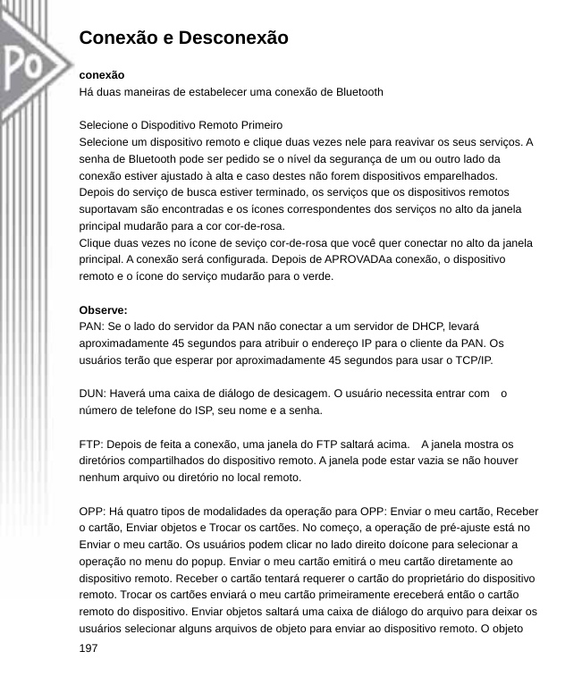 Conexão e Desconexão  conexão Há duas maneiras de estabelecer uma conexão de Bluetooth  Selecione o Dispoditivo Remoto Primeiro Selecione um dispositivo remoto e clique duas vezes nele para reavivar os seus serviços. A senha de Bluetooth pode ser pedido se o nível da segurança de um ou outro lado da conexão estiver ajustado à alta e caso destes não forem dispositivos emparelhados.   Depois do serviço de busca estiver terminado, os serviços que os dispositivos remotos suportavam são encontradas e os ícones correspondentes dos serviços no alto da janela principal mudarão para a cor cor-de-rosa. Clique duas vezes no ícone de seviço cor-de-rosa que você quer conectar no alto da janela principal. A conexão será configurada. Depois de APROVADAa conexão, o dispositivo remoto e o ícone do serviço mudarão para o verde.  Observe: PAN: Se o lado do servidor da PAN não conectar a um servidor de DHCP, levará aproximadamente 45 segundos para atribuir o endereço IP para o cliente da PAN. Os usuários terão que esperar por aproximadamente 45 segundos para usar o TCP/IP.  DUN: Haverá uma caixa de diálogo de desicagem. O usuário necessita entrar com    o número de telefone do ISP, seu nome e a senha.  FTP: Depois de feita a conexão, uma janela do FTP saltará acima.    A janela mostra os diretórios compartilhados do dispositivo remoto. A janela pode estar vazia se não houver nenhum arquivo ou diretório no local remoto.  OPP: Há quatro tipos de modalidades da operação para OPP: Enviar o meu cartão, Receber o cartão, Enviar objetos e Trocar os cartões. No começo, a operação de pré-ajuste está no Enviar o meu cartão. Os usuários podem clicar no lado direito doícone para selecionar a operação no menu do popup. Enviar o meu cartão emitirá o meu cartão diretamente ao dispositivo remoto. Receber o cartão tentará requerer o cartão do proprietário do dispositivo remoto. Trocar os cartões enviará o meu cartão primeiramente ereceberá então o cartão remoto do dispositivo. Enviar objetos saltará uma caixa de diálogo do arquivo para deixar os usuários selecionar alguns arquivos de objeto para enviar ao dispositivo remoto. O objeto   197  