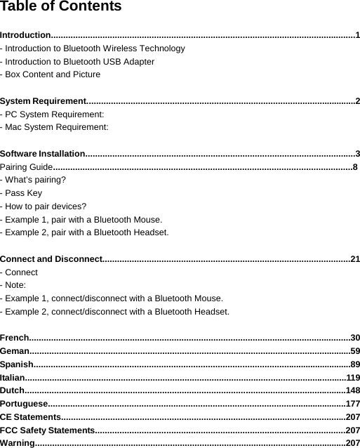 Table of Contents  Introduction............................................................................................................................1 - Introduction to Bluetooth Wireless Technology - Introduction to Bluetooth USB Adapter - Box Content and Picture   System Requirement..............................................................................................................2 - PC System Requirement: - Mac System Requirement:  Software Installation..............................................................................................................3 Pairing Guide..........................................................................................................................8 - What’s pairing?   - Pass Key - How to pair devices? - Example 1, pair with a Bluetooth Mouse.   - Example 2, pair with a Bluetooth Headset.  Connect and Disconnect.....................................................................................................21  - Connect   - Note: - Example 1, connect/disconnect with a Bluetooth Mouse.   - Example 2, connect/disconnect with a Bluetooth Headset.  French...................................................................................................................................30 Geman...................................................................................................................................59 Spanish..................................................................................................................................89 Italian...................................................................................................................................119 Dutch...................................................................................................................................148 Portuguese..........................................................................................................................177 CE Statements....................................................................................................................207 FCC Safety Statements......................................................................................................207 Warning...............................................................................................................................207   