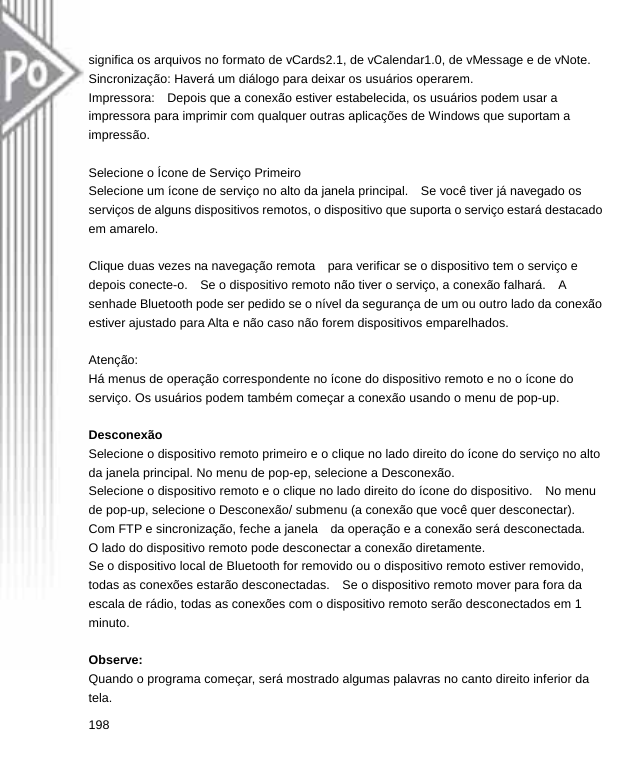  significa os arquivos no formato de vCards2.1, de vCalendar1.0, de vMessage e de vNote. Sincronização: Haverá um diálogo para deixar os usuários operarem. Impressora:    Depois que a conexão estiver estabelecida, os usuários podem usar a impressora para imprimir com qualquer outras aplicações de Windows que suportam a impressão.   Selecione o Ícone de Serviço Primeiro Selecione um ícone de serviço no alto da janela principal.    Se você tiver já navegado os serviços de alguns dispositivos remotos, o dispositivo que suporta o serviço estará destacado em amarelo.  Clique duas vezes na navegação remota    para verificar se o dispositivo tem o serviço e depois conecte-o.    Se o dispositivo remoto não tiver o serviço, a conexão falhará.    A senhade Bluetooth pode ser pedido se o nível da segurança de um ou outro lado da conexão estiver ajustado para Alta e não caso não forem dispositivos emparelhados.  Atenção:  Há menus de operação correspondente no ícone do dispositivo remoto e no o ícone do serviço. Os usuários podem também começar a conexão usando o menu de pop-up.  Desconexão Selecione o dispositivo remoto primeiro e o clique no lado direito do ícone do serviço no alto da janela principal. No menu de pop-ep, selecione a Desconexão. Selecione o dispositivo remoto e o clique no lado direito do ícone do dispositivo.    No menu de pop-up, selecione o Desconexão/ submenu (a conexão que você quer desconectar).     Com FTP e sincronização, feche a janela    da operação e a conexão será desconectada. O lado do dispositivo remoto pode desconectar a conexão diretamente. Se o dispositivo local de Bluetooth for removido ou o dispositivo remoto estiver removido, todas as conexões estarão desconectadas.    Se o dispositivo remoto mover para fora da escala de rádio, todas as conexões com o dispositivo remoto serão desconectados em 1 minuto.  Observe: Quando o programa começar, será mostrado algumas palavras no canto direito inferior da tela. 198  