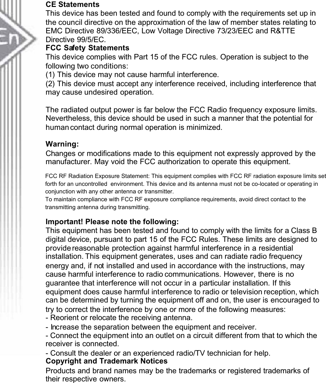 CE StatementsThis device has been tested and found to comply with the requirements set up in the council directive on the approximation of the law of member states relating to EMC Directive 89/336/EEC, Low Voltage Directive 73/23/EEC and R&amp;TTE Directive 99/5/EC.FCC Safety StatementsThis device complies with Part 15 of the FCC rules. Operation is subject to the following two conditions:(1) This device may not cause harmful interference.(2) This device must accept any interference received, including interference thatmay cause undesired operation.The radiated output power is far below the FCC Radio frequency exposure limits.Nevertheless, this device should be used in such a manner that the potential for human contact during normal operation is minimized.Warning:Changes or modifications made to this equipment not expressly approved by themanufacturer. May void the FCC authorization to operate this equipment.FCC RF Radiation Exposure Statement: This equipment complies with FCC RF radiation exposure limits set forth for an uncontrolled environment. This device and its antenna must not be co-located or operating in conjunction with any other antenna or transmitter.Important! Please note the following:This equipment has been tested and found to comply with the limits for a Class B digital device, pursuant to part 15 of the FCC Rules. These limits are designed to provide reasonable protection against harmful interference in a residential installation. This equipment generates, uses and can radiate radio frequency energy and, if not installed and used in accordance with the instructions, may cause harmful interference to radio communications. However, there is no guarantee that interference will not occur in a particular installation. If this equipment does cause harmful interference to radio or television reception, which can be determined by turning the equipment off and on, the user is encouraged to try to correct the interference by one or more of the following measures:- Reorient or relocate the receiving antenna.- Increase the separation between the equipment and receiver.- Connect the equipment into an outlet on a circuit different from that to which thereceiver is connected.- Consult the dealer or an experienced radio/TV technician for help.Copyright and Trademark NoticesProducts and brand names may be the trademarks or registered trademarks of their respective owners.FCC RF Radiation Exposure Statement: This equipment complies with FCC RF radiation exposure limits set forth for an uncontrolled  environment. This device and its antenna must not be co-located or operating in conjunction with any other antenna or transmitter. To maintain compliance with FCC RF exposure compliance requirements, avoid direct contact to the transmitting antenna during transmitting.
