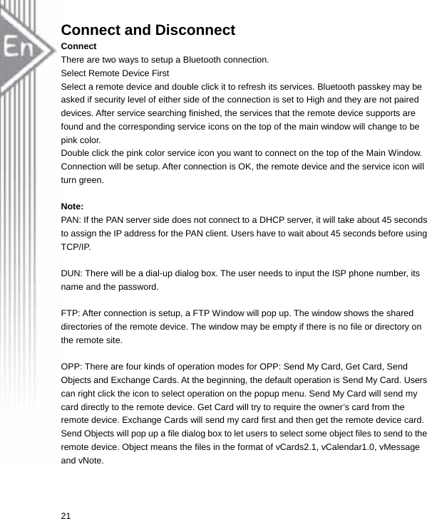 Connect and Disconnect Connect There are two ways to setup a Bluetooth connection. Select Remote Device First Select a remote device and double click it to refresh its services. Bluetooth passkey may be asked if security level of either side of the connection is set to High and they are not paired devices. After service searching finished, the services that the remote device supports are found and the corresponding service icons on the top of the main window will change to be pink color. Double click the pink color service icon you want to connect on the top of the Main Window. Connection will be setup. After connection is OK, the remote device and the service icon will turn green.  Note: PAN: If the PAN server side does not connect to a DHCP server, it will take about 45 seconds to assign the IP address for the PAN client. Users have to wait about 45 seconds before using TCP/IP.  DUN: There will be a dial-up dialog box. The user needs to input the ISP phone number, its name and the password.  FTP: After connection is setup, a FTP Window will pop up. The window shows the shared directories of the remote device. The window may be empty if there is no file or directory on the remote site.  OPP: There are four kinds of operation modes for OPP: Send My Card, Get Card, Send Objects and Exchange Cards. At the beginning, the default operation is Send My Card. Users can right click the icon to select operation on the popup menu. Send My Card will send my card directly to the remote device. Get Card will try to require the owner’s card from the remote device. Exchange Cards will send my card first and then get the remote device card. Send Objects will pop up a file dialog box to let users to select some object files to send to the remote device. Object means the files in the format of vCards2.1, vCalendar1.0, vMessage and vNote.  21  