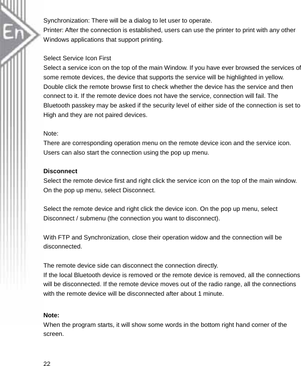 Synchronization: There will be a dialog to let user to operate. Printer: After the connection is established, users can use the printer to print with any other Windows applications that support printing.  Select Service Icon First Select a service icon on the top of the main Window. If you have ever browsed the services of some remote devices, the device that supports the service will be highlighted in yellow. Double click the remote browse first to check whether the device has the service and then connect to it. If the remote device does not have the service, connection will fail. The Bluetooth passkey may be asked if the security level of either side of the connection is set to High and they are not paired devices.  Note:  There are corresponding operation menu on the remote device icon and the service icon. Users can also start the connection using the pop up menu.  Disconnect Select the remote device first and right click the service icon on the top of the main window. On the pop up menu, select Disconnect.  Select the remote device and right click the device icon. On the pop up menu, select Disconnect / submenu (the connection you want to disconnect).  With FTP and Synchronization, close their operation widow and the connection will be disconnected.  The remote device side can disconnect the connection directly. If the local Bluetooth device is removed or the remote device is removed, all the connections will be disconnected. If the remote device moves out of the radio range, all the connections with the remote device will be disconnected after about 1 minute.  Note: When the program starts, it will show some words in the bottom right hand corner of the screen. 22  