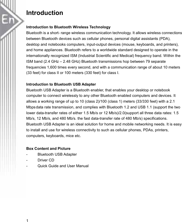 Introduction  Introduction to Bluetooth Wireless Technology  Bluetooth is a short- range wireless communication technology. It allows wireless connections between Bluetooth devices such as cellular phones, personal digital assistants (PDA), desktop and notebooks computers, input-output devices (mouse, keyboards, and printers), and home appliances. Bluetooth refers to a worldwide standard designed to operate in the internationally recognized ISM (Industrial Scientific and Medical) frequency band. Within the ISM band (2.4 GHz – 2.48 GHz) Bluetooth transmissions hop between 79 separate frequencies 1,600 times every second, and with a communication range of about 10 meters (33 feet) for class II or 100 meters (330 feet) for class I.  Introduction to Bluetooth USB Adapter  Bluetooth USB Adapter is a Bluetooth enabler, that enables your desktop or notebook computer to connect wirelessly to any other Bluetooth enabled computers and devices. It allows a working range of up to 10 (class 2)/100 (class 1) meters (33/330 feet) with a 2.1Mbps data rate transmission, and complies with Bluetooth 1.2 and USB 1.1 (support the two lower data-transfer rates of either 1.5 Mb/s or 12 Mb/s)/2.0(support all three data rates: 1.5 Mb/s, 12 Mb/s, and 480 Mb/s. the fast data-transfer rate of 480 Mb/s) specifications. Bluetooth USB Adapter is an ideal solution for home and mobile networking needs. It is easy to install and use for wireless connectivity to such as cellular phones, PDAs, printers, computers, keyboards, mice etc.  Box Content and Picture  - Bluetooth USB Adapter - Driver CD -  Quick Guide and User Manual 1 