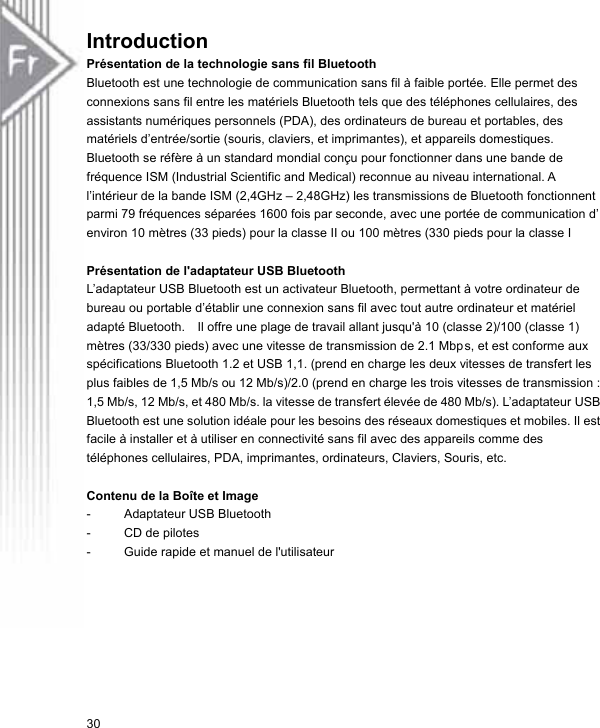 Introduction Présentation de la technologie sans fil Bluetooth   Bluetooth est une technologie de communication sans fil à faible portée. Elle permet des connexions sans fil entre les matériels Bluetooth tels que des téléphones cellulaires, des assistants numériques personnels (PDA), des ordinateurs de bureau et portables, des matériels d’entrée/sortie (souris, claviers, et imprimantes), et appareils domestiques. Bluetooth se réfère à un standard mondial conçu pour fonctionner dans une bande de fréquence ISM (Industrial Scientific and Medical) reconnue au niveau international. A l’intérieur de la bande ISM (2,4GHz – 2,48GHz) les transmissions de Bluetooth fonctionnent parmi 79 fréquences séparées 1600 fois par seconde, avec une portée de communication d’ environ 10 mètres (33 pieds) pour la classe II ou 100 mètres (330 pieds pour la classe I  Présentation de l&apos;adaptateur USB Bluetooth   L’adaptateur USB Bluetooth est un activateur Bluetooth, permettant à votre ordinateur de bureau ou portable d’établir une connexion sans fil avec tout autre ordinateur et matériel adapté Bluetooth.    Il offre une plage de travail allant jusqu&apos;à 10 (classe 2)/100 (classe 1) mètres (33/330 pieds) avec une vitesse de transmission de 2.1 Mbps, et est conforme aux spécifications Bluetooth 1.2 et USB 1,1. (prend en charge les deux vitesses de transfert les plus faibles de 1,5 Mb/s ou 12 Mb/s)/2.0 (prend en charge les trois vitesses de transmission : 1,5 Mb/s, 12 Mb/s, et 480 Mb/s. la vitesse de transfert élevée de 480 Mb/s). L’adaptateur USB Bluetooth est une solution idéale pour les besoins des réseaux domestiques et mobiles. Il est facile à installer et à utiliser en connectivité sans fil avec des appareils comme des téléphones cellulaires, PDA, imprimantes, ordinateurs, Claviers, Souris, etc.  Contenu de la Boîte et Image -  Adaptateur USB Bluetooth -  CD de pilotes -  Guide rapide et manuel de l&apos;utilisateur  30 