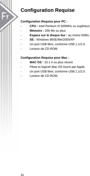 Configuration Requise  Configuration Requise pour PC :   -  CPU : Intel Pentium III 500MHz ou supérieur. -  Mémoire : 256 Mo ou plus. -  Espace sur le disque dur : au moins 50Mo. -  SE : Windows 98SE/Me/2000/XP -  Un port USB libre, conforme USB 1.1/2.0. -  Lecteur de CD-ROM.  Configuration Requise pour Mac :   -  MAC OS : 10.1.4 ou plus récent -  Pilote et logiciel Mac OS fourni par Apple.   -  Un port USB libre, conforme USB 1.1/2.0. -  Lecteur de CD-ROM.  31  