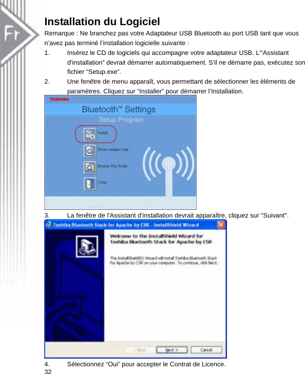 Installation du Logiciel Remarque : Ne branchez pas votre Adaptateur USB Bluetooth au port USB tant que vous n’avez pas terminé l’installation logicielle suivante : 1.  Insérez le CD de logiciels qui accompagne votre adaptateur USB. L&apos;“Assistant d&apos;installation” devrait démarrer automatiquement. S&apos;il ne démarre pas, exécutez son fichier “Setup.exe”.   2.  Une fenêtre de menu apparaît, vous permettant de sélectionner les éléments de paramètres. Cliquez sur “Installer” pour démarrer l’Installation.  3.  La fenêtre de l&apos;Assistant d&apos;installation devrait apparaître, cliquez sur &quot;Suivant&quot;.  324.  Sélectionnez “Oui” pour accepter le Contrat de Licence.  