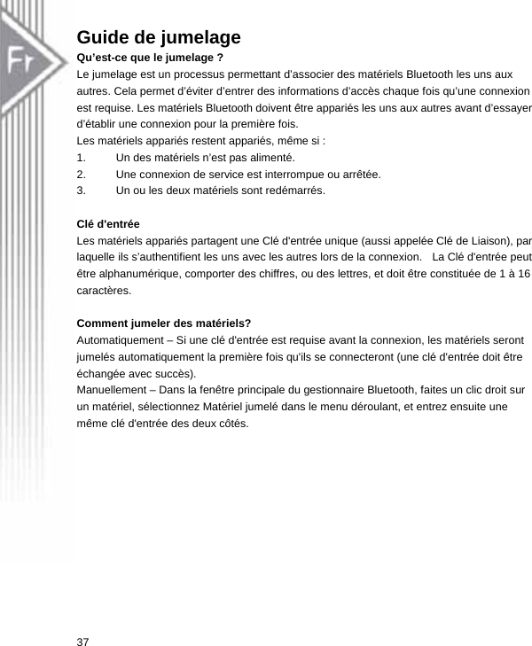 Guide de jumelage Qu’est-ce que le jumelage ? Le jumelage est un processus permettant d’associer des matériels Bluetooth les uns aux autres. Cela permet d’éviter d’entrer des informations d’accès chaque fois qu’une connexion est requise. Les matériels Bluetooth doivent être appariés les uns aux autres avant d’essayer d’établir une connexion pour la première fois. Les matériels appariés restent appariés, même si : 1.  Un des matériels n’est pas alimenté. 2.  Une connexion de service est interrompue ou arrêtée. 3.  Un ou les deux matériels sont redémarrés.    Clé d&apos;entrée   Les matériels appariés partagent une Clé d&apos;entrée unique (aussi appelée Clé de Liaison), par laquelle ils s’authentifient les uns avec les autres lors de la connexion.   La Clé d&apos;entrée peut être alphanumérique, comporter des chiffres, ou des lettres, et doit être constituée de 1 à 16 caractères.   Comment jumeler des matériels? Automatiquement – Si une clé d&apos;entrée est requise avant la connexion, les matériels seront jumelés automatiquement la première fois qu&apos;ils se connecteront (une clé d&apos;entrée doit être échangée avec succès). Manuellement – Dans la fenêtre principale du gestionnaire Bluetooth, faites un clic droit sur un matériel, sélectionnez Matériel jumelé dans le menu déroulant, et entrez ensuite une même clé d&apos;entrée des deux côtés. 37  