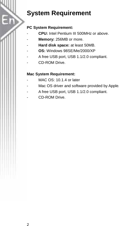 System Requirement  PC System Requirement:   -  CPU: Intel Pentium III 500MHz or above. -  Memory: 256MB or more. -  Hard disk space: at least 50MB. -  OS: Windows 98SE/Me/2000/XP -  A free USB port, USB 1.1/2.0 compliant. - CD-ROM Drive.  Mac System Requirement:   -  MAC OS: 10.1.4 or later -  Mac OS driver and software provided by Apple.   -  A free USB port, USB 1.1/2.0 compliant. - CD-ROM Drive.  2 