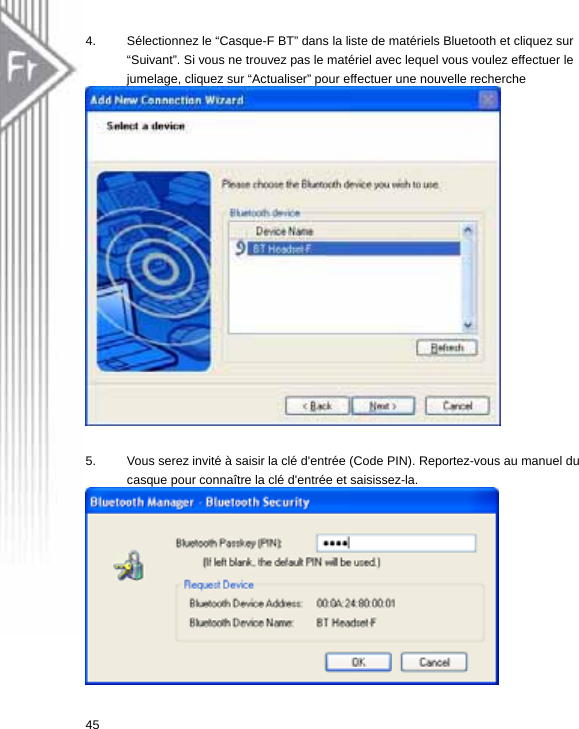 4.  Sélectionnez le “Casque-F BT” dans la liste de matériels Bluetooth et cliquez sur “Suivant”. Si vous ne trouvez pas le matériel avec lequel vous voulez effectuer le jumelage, cliquez sur “Actualiser” pour effectuer une nouvelle recherche   5.  Vous serez invité à saisir la clé d&apos;entrée (Code PIN). Reportez-vous au manuel du casque pour connaître la clé d&apos;entrée et saisissez-la.   45  
