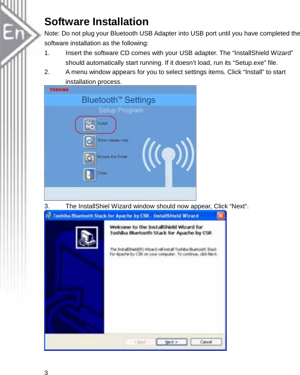 Software Installation Note: Do not plug your Bluetooth USB Adapter into USB port until you have completed the software installation as the following: 1.  Insert the software CD comes with your USB adapter. The “InstallShield Wizard” should automatically start running. If it doesn’t load, run its “Setup.exe” file.   2.  A menu window appears for you to select settings items. Click “Install” to start installation process.  3.  The InstallShiel Wizard window should now appear, Click “Next”.  3 